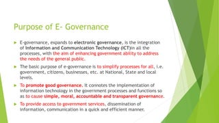 Purpose of E- Governance
 E-governance, expands to electronic governance, is the integration
of Information and Communication Technology (ICT)in all the
processes, with the aim of enhancing government ability to address
the needs of the general public.
 The basic purpose of e-governance is to simplify processes for all, i.e.
government, citizens, businesses, etc. at National, State and local
levels.
 To promote good governance. It connotes the implementation of
information technology in the government processes and functions so
as to cause simple, moral, accountable and transparent governance.
 To provide access to government services, dissemination of
information, communication in a quick and efficient manner.
 