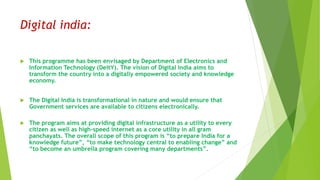Digital india:
 This programme has been envisaged by Department of Electronics and
Information Technology (DeitY). The vision of Digital India aims to
transform the country into a digitally empowered society and knowledge
economy.
 The Digital India is transformational in nature and would ensure that
Government services are available to citizens electronically.
 The program aims at providing digital infrastructure as a utility to every
citizen as well as high-speed internet as a core utility in all gram
panchayats. The overall scope of this program is “to prepare India for a
knowledge future”, “to make technology central to enabling change” and
“to become an umbrella program covering many departments”.
 