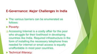 E-Governance: Major Challenges in India
 The various barriers can be enumerated as
follows:
 Poverty:
 Accessing Internet is a costly affair for the poor
who struggle for their livelihood in developing
countries like India. Required infrastructure in the
form of installing the necessary telephone lines
needed for internet or email access is equally
unaffordable in most poor countries.
 Technical illiteracy:
 
