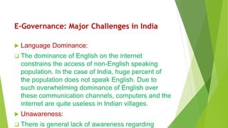 E-Governance: Major Challenges in India
 Language Dominance:
 The dominance of English on the internet
constrains the access of non-English speaking
population. In the case of India, huge percent of
the population does not speak English. Due to
such overwhelming dominance of English over
these communication channels, computers and the
internet are quite useless in Indian villages.
 Unawareness:
 There is general lack of awareness regarding
 