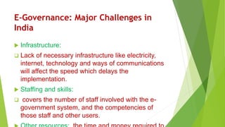 E-Governance: Major Challenges in
India
 Infrastructure:
 Lack of necessary infrastructure like electricity,
internet, technology and ways of communications
will affect the speed which delays the
implementation.
 Staffing and skills:
 covers the number of staff involved with the e-
government system, and the competencies of
those staff and other users.
 