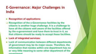 E-Governance: Major Challenges in
India
 Recognition of applications:
 Recognition of the e-Governance facilities by the
citizens is another huge challenge. It is a challenge to
have all the citizens well aware of the facilities offered
by the e-government and have them to trust in it, so
that citizens should be ready to accept these facilities.
 Lack of integrated services:
 Lack of communication between different departments
of government may be its major cause. Therefore, the
information that resides within one department has no
or very little meaning to some other department of the
 