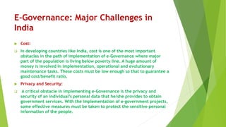 E-Governance: Major Challenges in
India
 Cost:
 In developing countries like India, cost is one of the most important
obstacles in the path of implementation of e-Governance where major
part of the population is living below poverty line. A huge amount of
money is involved in implementation, operational and evolutionary
maintenance tasks. These costs must be low enough so that to guarantee a
good cost/benefit ratio.
 Privacy and Security:
 A critical obstacle in implementing e-Governance is the privacy and
security of an individual’s personal data that he/she provides to obtain
government services. With the implementation of e-government projects,
some effective measures must be taken to protect the sensitive personal
information of the people.
 
