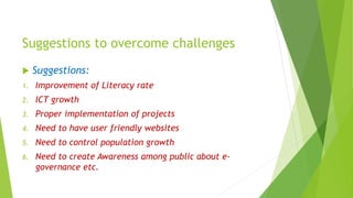 Suggestions to overcome challenges
 Suggestions:
1. Improvement of Literacy rate
2. ICT growth
3. Proper implementation of projects
4. Need to have user friendly websites
5. Need to control population growth
6. Need to create Awareness among public about e-
governance etc.
 