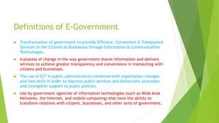Definitions of E-Government
 Transformation of government to provide Efficient, Convenient & Transparent
Services to the Citizens & Businesses through Information & Communication
Technologies.
 A process of change in the way government shares information and delivers
services to achieve greater transparency and convenience in transacting with
citizens and businesses.
 The use of ICT in public administration combined with organisation changes
and new skills in order to improve public services and democratic processes
and strengthen support to public policies.
 Use by government agencies of information technologies (such as Wide Area
Networks, the Internet, and mobile computing) that have the ability to
transform relations with citizens, businesses, and other arms of government.
 