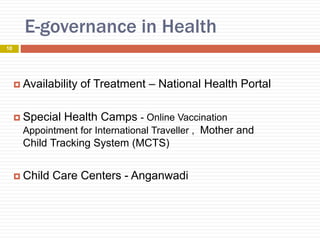 E-governance in Health
 Availability of Treatment – National Health Portal
 Special Health Camps - Online Vaccination
Appointment for International Traveller , Mother and
Child Tracking System (MCTS)
 Child Care Centers - Anganwadi
10
 