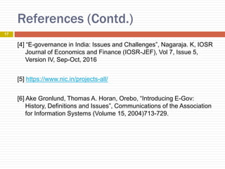 References (Contd.)
17
[4] “E-governance in India: Issues and Challenges”, Nagaraja. K, IOSR
Journal of Economics and Finance (IOSR-JEF), Vol 7, Issue 5,
Version IV, Sep-Oct, 2016
[5] https://www.nic.in/projects-all/
[6] Ake Gronlund, Thomas A. Horan, Orebo, “Introducing E-Gov:
History, Definitions and Issues”, Communications of the Association
for Information Systems (Volume 15, 2004)713-729.
 