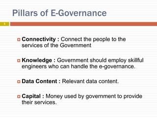 Pillars of E-Governance
 Connectivity : Connect the people to the
services of the Government
 Knowledge : Government should employ skillful
engineers who can handle the e-governance.
 Data Content : Relevant data content.
 Capital : Money used by government to provide
their services.
5
 