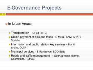 E-Governance Projects
 In Urban Areas:
 Transportation – CFST , RTC
 Online payment of bills and taxes - E-Mitra , SAMPARK, E-
Suvidha
 Information and public relation key services - Mahiti
Shakti, OLTP
 Municipal services - E-Panjeeyan, SDO Suite
 Roads and traffic management - I-GeoApproach Internet
Geometrics, RSPCB,
8
 