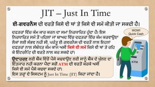 ਦਫਤਰਾਂ ਡਿੱਚ ਕੂੰਮ ਕਾਰ ਕਰਨ ਦਾ ਸਮਾਂ ਡਨਰਧਾਡਰਤ ਹੁੂੰਦਾ ਹੈ। ਇਸ
ਡਨਰਧਾਡਰਤ ਸਮੇਂ ਤੋਂ ਪਡਹਲਾਂ ਜਾਂ ਬਾਅਦ ਡਿੱਚ ਦਫਤਰਾਂ ਡਿੱਚ ਕੂੰਮ ਕਰਿਾਉਣਾ
ਲੋਕਾਂ ਲਈ ਸੂੰਭਿ ਨਹੀਂ ਸੀ, ਪਰੂੰਤੂ ਈ-ਗਿਰਨਸ ਦੀ ਿਰਤੋਂ ਨਾਲ ਇਹਨਾਂ
ਦਫਤਰਾਂ ਨਾਲ ਸੂੰਬੂੰਧਤ ਕੂੰਮ ਕਾਜ ਅਸੀਂ ਮਕਸੇ ਵੀ ਸਮੇਂ ਡਕਸੇ ਿੀ ਥਾਂ ਤੇ ਰਡਹ
ਕੇ ਇੂੰਟਰਨੈੱਟ ਦੀ ਿਰਤੋ ਨਾਲ ਕਰ ਸਕਦੇ ਹਾਂ।
ਉਦਾਹਰਣ ਲਈ ਬੈਂਕ ਡਿੱਚੋਂ ਪੈਸੇ ਕਢਿਾਉਣ ਲਈ ਸਾਨੂੂੰ ਬੈਂਕ ਦੇ ਖੁੱਲਣ ਦਾ
ਇੂੰਤਜਾਰ ਨਹੀਂ ਕਰਨਾ ਪੈਂਦਾ ਸਗੋਂ ATM ਦੀ ਿਰਤੋਂ ਕਰਕੇ ਅਸੀਂ
ਡਕਸੇ ਿੀ ਸਮੇਂ ਪੈਸੇ ਕਢਿਾ ਸਕਦੇ ਹਾਂ।
ਇਸ ਤਰਹਾਂ ਦੇ ਡਸਸਟਮ ਨੂੂੰ Just In Time (JIT) ਡਕਹਾ ਜਾਂਦਾ ਹੈ।
JIT – Just In Time
ਈ-ਗਵਰਨੈਂ ਸ ਦੀ ਿਰਤੋ ਡਕਸੇ ਿੀ ਥਾਂ ਤੇ ਡਕਸੇ ਿੀ ਸਮੇਂ ਕੀਤੀ ਜਾ ਸਕਦੀ ਹੈ।
WOW!
Quick Cash
 