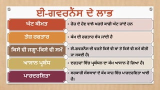 • ਰੋਜ਼ ਦੇ ਹੋਣ ਵਾਲੇ ਖਰਚੇ ਕਾਫੀ ਘੱ ਟ ਜਾਂਦੇ ਹਨਘੱ ਟ ਕੀਮਤ
• ਕੰ ਮ ਦੀ ਰਫਤਾਰ ਵੱ ਧ ਜਾਂਦੀ ਹੈਤੇਜ਼ ਰਫਤਾਰ
• ਈ-ਗਵਰਨੈਂ ਸ ਦੀ ਵਰਤੋ ਮਕਸੇ ਵੀ ਥਾਂ ਤੇ ਮਕਸੇ ਵੀ ਸਮੇਂ ਕੀਤੀ
ਜਾ ਸਕਦੀ ਹੈ।
ਮਕਸੇ ਵੀ ਜਗਹਾ-ਮਕਸੇ ਵੀ ਸਮੇਂ
• ਦਫਤਰਾਂ ਮਵੱ ਚ ਪ੍ਰਬੰ ਧਨ ਦਾ ਕੰ ਮ ਆਸਾਨ ਹੋ ਮਗਆ ਹੈ।ਆਸਾਨ ਪ੍ਰਬੰ ਧ
• ਸਰਕਾਰੀ ਸੰ ਸਥਾਵਾਂ ਦੇ ਕੰ ਮ ਕਾਜ਼ ਮਵੱ ਚ ਪ੍ਾਰਦਰਮਸ਼ਾਤਾ ਆਈ
ਹੈ।
ਪ੍ਾਰਦਰਮਸ਼ਾਤਾ
ਈ-ਗਵਰਨੈਂ ਸ ਦੇ ਲਾਭ
 