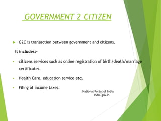 GOVERNMENT 2 CITIZEN
 G2C is transaction between government and citizens.
It includes:-
 citizens services such as online registration of birth/death/marriage
certificates.
 Health Care, education service etc.
 Filing of income taxes.
National Portal of India
India.gov.in
 