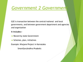 Government 2 Government
G2E is transaction between the central/national and local
governments, and between government department and agencies
and organization
It includes:-
 Record by state Government
 Schemes, plan, initiatives
Example: Khajane Project in Karnataka
SmartGov(Andhra Pradesh)
 