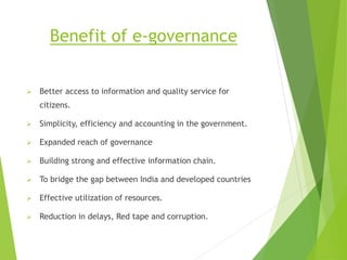 Benefit of e-governance
 Better access to information and quality service for
citizens.
 Simplicity, efficiency and accounting in the government.
 Expanded reach of governance
 Building strong and effective information chain.
 To bridge the gap between India and developed countries
 Effective utilization of resources.
 Reduction in delays, Red tape and corruption.
 