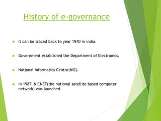 History of e-governance
 It can be traced back to year 1970 in india.
 Government established the Department of Electronics.
 National Informatics Centre(NIC).
 In 1987 NICNET(the national satellite based computer
network) was launched.
 