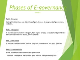 Phases of E-governance
continue…..
Part I – Presence
Making the intentions and objectives of govt. known, development of government,
websites.
Part 2-Interaction
It allows basic interaction with govt, host engine for easy navigation and provide the
basic services like land record, online jobs etc
Part 3-Transaction
It provides complete online services for public, businessman and govt. agencies
Part 4- Transformation
•Final phase to achieve version of e-governance
•Provides a integrated platform for govt. services transparent to public
 
