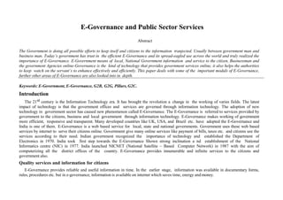 E-Governance and Public Sector Services
Abstract
The Government is doing all possible efforts to keep itself and citizens to the information tranjected. Usually between government man and
business man. Today’s government has trust in the efficient E-Governance and its spread-eagled use across the world and truly realized the
importance of E-Governance. E-Government means of local, National Government information and service to the citizen, Businessman and
the government Agencies online-Governance is the kind of technology that provides government services online, it also helps the authorities
to keep watch on the servant’s to enhance effectively and efficiently. This paper deals with some of the important modals of E-Governance,
further other areas of E-Governance are also looked into in depth.
Keywords: E-Government, E-Governance, G2B, G2G, Pillars,G2C.
Introduction
The 21st century is the Information Technology era. It has brought the revolution a change in the working of varies fields. The latest
impact of technology is that the government offices and services are governed through information technology. The adoption of new
technology in government sector has caused new phenomenon called E-Governance. The E-Governance is referred to services provided by
government to the citizens, business and local government through information technology. E-Governance makes working of government
more efficient, responsive and transparent. Many developed countries like UK, USA, and Brazil etc. have adopted the E-Governance and
India is one of them. E-Governance is a web based service for local, state and national governments. Government uses these web based
services by internet to serve their citizens online. Government give many online services like payment of bills, taxes etc. and citizens use the
services according to their need. Indian government recognized the importance of technology and established the Department of
Electronics in 1970. India took first step towards the E-Governance Shown strong inclination a nd establishment of the National
Informatics centre (NIC) in 1977. India launched NICNET (National Satellite – Based Computer Network) in 1987 with the aim of
computerizing all the district offices of the country. E-Governance provides innumerable and infinite services to the citizens and
government also.
Quality services and information for citizens
E-Governance provides reliable and useful information in time. In the earlier stage, information was available in documentary forms,
rules, procedures etc. but in e-governance, information is available on internet which saves time, energy and money.
 