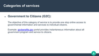 9
Categories of services
 Government to Citizens (G2C):
The objective of this category of service is to provide one stop ...