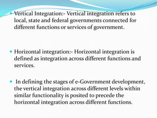  Vertical Integration:- Vertical integration refers to
local, state and federal governments connected for
different functions or services of government.
 Horizontal integration:- Horizontal integration is
defined as integration across different functions and
services.
 In defining the stages of e-Government development,
the vertical integration across different levels within
similar functionality is posited to precede the
horizontal integration across different functions.
 