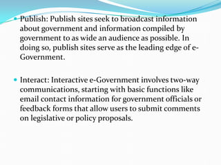  Publish: Publish sites seek to broadcast information
about government and information compiled by
government to as wide an audience as possible. In
doing so, publish sites serve as the leading edge of e-
Government.
 Interact: Interactive e-Government involves two-way
communications, starting with basic functions like
email contact information for government officials or
feedback forms that allow users to submit comments
on legislative or policy proposals.
 