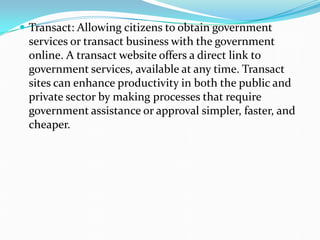  Transact: Allowing citizens to obtain government
services or transact business with the government
online. A transact website offers a direct link to
government services, available at any time. Transact
sites can enhance productivity in both the public and
private sector by making processes that require
government assistance or approval simpler, faster, and
cheaper.
 