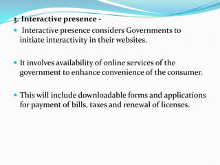 3. Interactive presence -
 Interactive presence considers Governments to
initiate interactivity in their websites.
 It involves availability of online services of the
government to enhance convenience of the consumer.
 This will include downloadable forms and applications
for payment of bills, taxes and renewal of licenses.
 