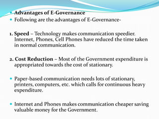  Advantages of E-Governance
 Following are the advantages of E-Governance-
1. Speed – Technology makes communication speedier.
Internet, Phones, Cell Phones have reduced the time taken
in normal communication.
2. Cost Reduction – Most of the Government expenditure is
appropriated towards the cost of stationary.
 Paper-based communication needs lots of stationary,
printers, computers, etc. which calls for continuous heavy
expenditure.
 Internet and Phones makes communication cheaper saving
valuable money for the Government.
 