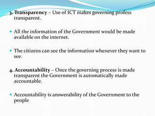 3. Transparency – Use of ICT makes governing profess
transparent.
 All the information of the Government would be made
available on the internet.
 The citizens can see the information whenever they want to
see.
4. Accountability – Once the governing process is made
transparent the Government is automatically made
accountable.
 Accountability is answerability of the Government to the
people
 