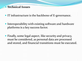  Technical Issues
 IT infrastructure is the backbone of E-governance.
 Interoperability with existing software and hardware
platforms is a key success factor.
 Finally, some legal aspect, like security and privacy,
must be considered, as personal data are processed
and stored, and financial transitions must be executed.
 