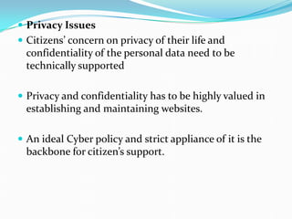  Privacy Issues
 Citizens’ concern on privacy of their life and
confidentiality of the personal data need to be
technically supported
 Privacy and confidentiality has to be highly valued in
establishing and maintaining websites.
 An ideal Cyber policy and strict appliance of it is the
backbone for citizen’s support.
 