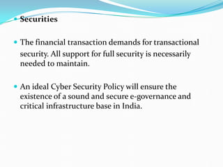  Securities
 The financial transaction demands for transactional
security. All support for full security is necessarily
needed to maintain.
 An ideal Cyber Security Policy will ensure the
existence of a sound and secure e-governance and
critical infrastructure base in India.
 