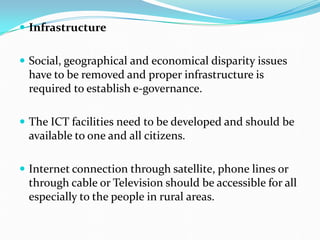  Infrastructure
 Social, geographical and economical disparity issues
have to be removed and proper infrastructure is
required to establish e-governance.
 The ICT facilities need to be developed and should be
available to one and all citizens.
 Internet connection through satellite, phone lines or
through cable or Television should be accessible for all
especially to the people in rural areas.
 