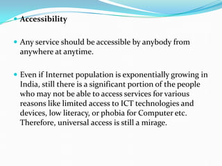  Accessibility
 Any service should be accessible by anybody from
anywhere at anytime.
 Even if Internet population is exponentially growing in
India, still there is a significant portion of the people
who may not be able to access services for various
reasons like limited access to ICT technologies and
devices, low literacy, or phobia for Computer etc.
Therefore, universal access is still a mirage.
 