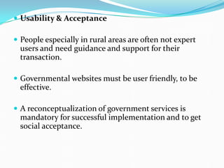  Usability & Acceptance
 People especially in rural areas are often not expert
users and need guidance and support for their
transaction.
 Governmental websites must be user friendly, to be
effective.
 A reconceptualization of government services is
mandatory for successful implementation and to get
social acceptance.
 
