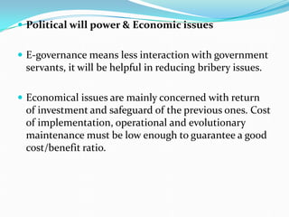 Political will power & Economic issues
 E-governance means less interaction with government
servants, it will be helpful in reducing bribery issues.
 Economical issues are mainly concerned with return
of investment and safeguard of the previous ones. Cost
of implementation, operational and evolutionary
maintenance must be low enough to guarantee a good
cost/benefit ratio.
 