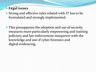  Legal issues
 Strong and effective rules related with IT has to be
formulated and strongly implemented.
 This presupposes the adoption and use of security
measures more particularly empowering and training
judiciary and law enforcement manpower with the
knowledge and use of cyber forensics and
digital evidencing.
 