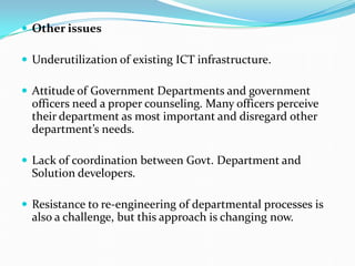  Other issues
 Underutilization of existing ICT infrastructure.
 Attitude of Government Departments and government
officers need a proper counseling. Many officers perceive
their department as most important and disregard other
department’s needs.
 Lack of coordination between Govt. Department and
Solution developers.
 Resistance to re-engineering of departmental processes is
also a challenge, but this approach is changing now.
 