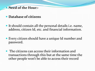  Need of the Hour:-
 Database of citizens
 It should contain all the personal details i.e. name,
address, citizen Id, etc. and financial information.
 Every citizen should have a unique Id number and
password.
 The citizens can access their information and
transactions through this but at the same time the
other people won’t be able to access their record
 