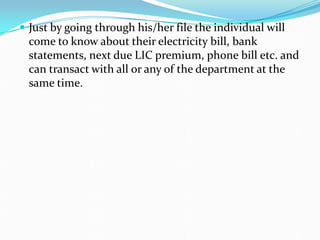  Just by going through his/her file the individual will
come to know about their electricity bill, bank
statements, next due LIC premium, phone bill etc. and
can transact with all or any of the department at the
same time.
 
