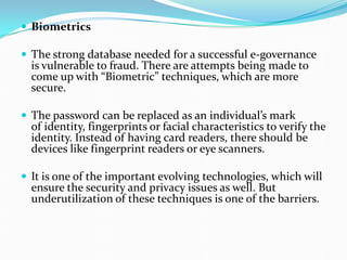  Biometrics
 The strong database needed for a successful e-governance
is vulnerable to fraud. There are attempts being made to
come up with “Biometric” techniques, which are more
secure.
 The password can be replaced as an individual’s mark
of identity, fingerprints or facial characteristics to verify the
identity. Instead of having card readers, there should be
devices like fingerprint readers or eye scanners.
 It is one of the important evolving technologies, which will
ensure the security and privacy issues as well. But
underutilization of these techniques is one of the barriers.
 