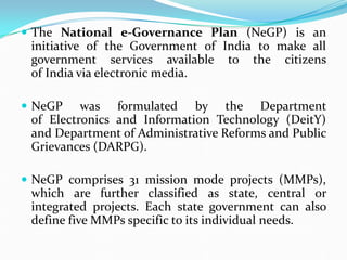  The National e-Governance Plan (NeGP) is an
initiative of the Government of India to make all
government services available to the citizens
of India via electronic media.
 NeGP was formulated by the Department
of Electronics and Information Technology (DeitY)
and Department of Administrative Reforms and Public
Grievances (DARPG).
 NeGP comprises 31 mission mode projects (MMPs),
which are further classified as state, central or
integrated projects. Each state government can also
define five MMPs specific to its individual needs.
 
