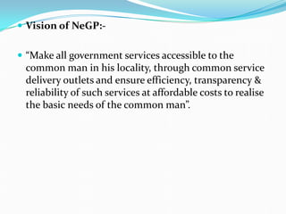  Vision of NeGP:-
 “Make all government services accessible to the
common man in his locality, through common service
delivery outlets and ensure efficiency, transparency &
reliability of such services at affordable costs to realise
the basic needs of the common man”.
 