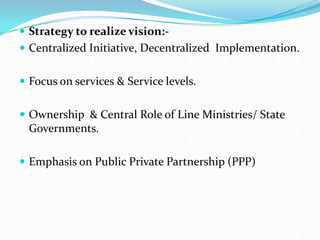  Strategy to realize vision:-
 Centralized Initiative, Decentralized Implementation.
 Focus on services & Service levels.
 Ownership & Central Role of Line Ministries/ State
Governments.
 Emphasis on Public Private Partnership (PPP)
 