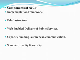  Components of NeGP:-
 Implementation Framework.
 E-Infrastructure.
 Web Enabled Delivery of Public Services.
 Capacity building , awareness, communication.
 Standard, quality & security.
 