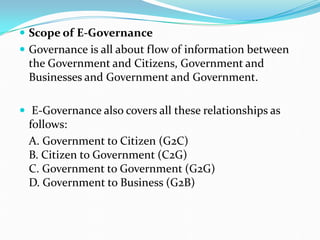  Scope of E-Governance
 Governance is all about flow of information between
the Government and Citizens, Government and
Businesses and Government and Government.
 E-Governance also covers all these relationships as
follows:
A. Government to Citizen (G2C)
B. Citizen to Government (C2G)
C. Government to Government (G2G)
D. Government to Business (G2B)
 