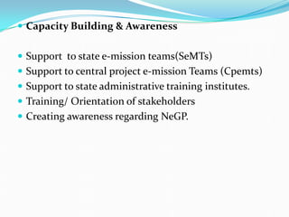  Capacity Building & Awareness
 Support to state e-mission teams(SeMTs)
 Support to central project e-mission Teams (Cpemts)
 Support to state administrative training institutes.
 Training/ Orientation of stakeholders
 Creating awareness regarding NeGP.
 