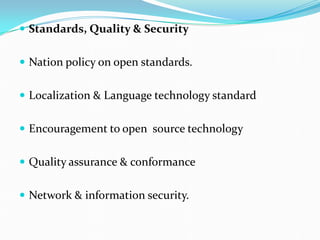  Standards, Quality & Security
 Nation policy on open standards.
 Localization & Language technology standard
 Encouragement to open source technology
 Quality assurance & conformance
 Network & information security.
 