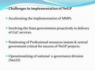  Challenges in implementation of NeGP
 Accelerating the implementation of MMPs
 Involving the State governmnets proactively in delivery
of G2C services.
 Positioning of Professional resources instate & central
government critical for success of NeGP projects.
 Operationalzing of national e-governance division
(NeGD)
 