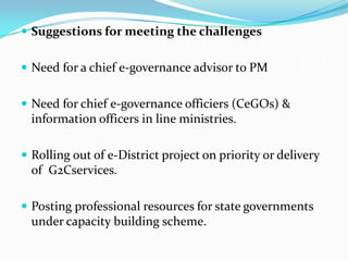  Suggestions for meeting the challenges
 Need for a chief e-governance advisor to PM
 Need for chief e-governance officiers (CeGOs) &
information officers in line ministries.
 Rolling out of e-District project on priority or delivery
of G2Cservices.
 Posting professional resources for state governments
under capacity building scheme.
 