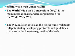  World Wide Web Consortium:-
 The World Wide Web Consortium (W3C) is the
main international standards organization for
the World Wide Web.
 The W3C mission is to lead the World Wide Web to its
full potential by developing protocols and guidelines
that ensure the long-term growth of the Web.
 